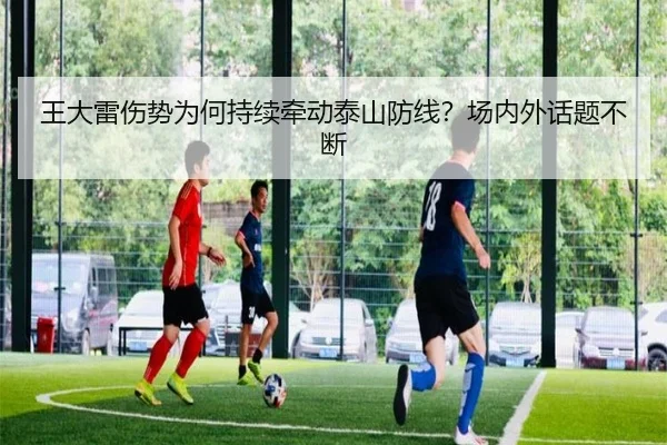 王大雷伤势为何持续牵动泰山防线？场内外话题不断